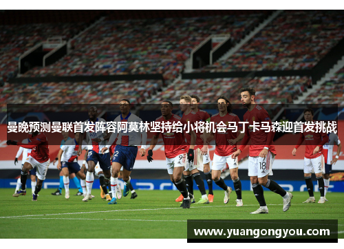 曼晚预测曼联首发阵容阿莫林坚持给小将机会马丁卡马森迎首发挑战